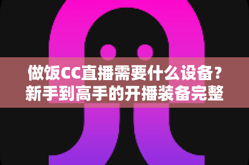 做饭CC直播需要什么设备？新手到高手的开播装备完整指南
