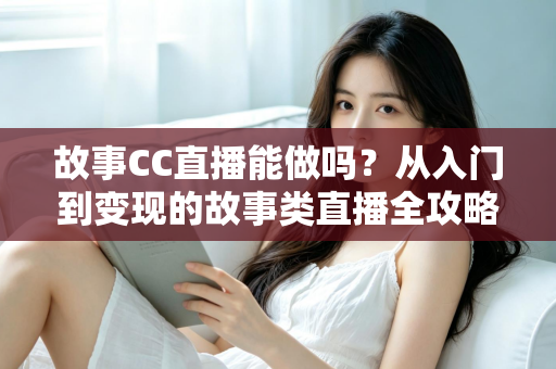故事CC直播能做吗？从入门到变现的故事类直播全攻略