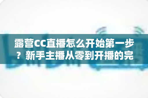 露营CC直播怎么开始第一步？新手主播从零到开播的完整实战指南