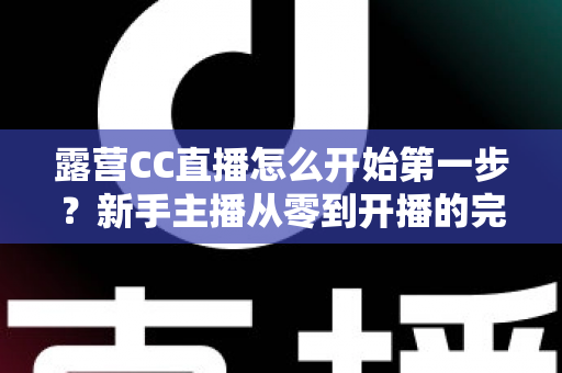 露营CC直播怎么开始第一步？新手主播从零到开播的完整实战指南