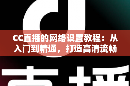 CC直播的网络设置教程：从入门到精通，打造高清流畅直播体验的完整指南