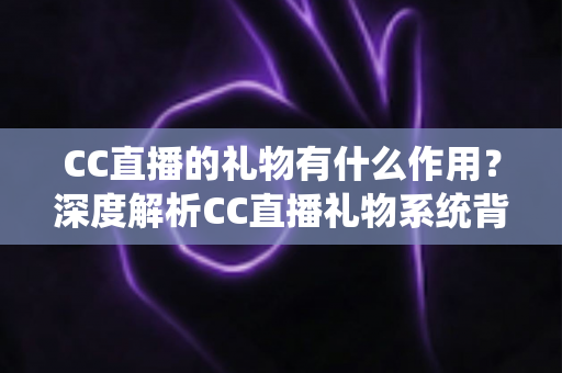 CC直播的礼物有什么作用？深度解析CC直播礼物系统背后的互动价值与实用功能