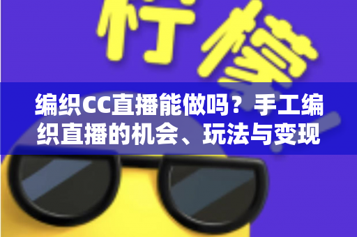 编织CC直播能做吗？手工编织直播的机会、玩法与变现全解析