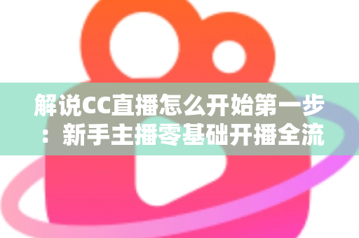 解说CC直播怎么开始第一步：新手主播零基础开播全流程指南