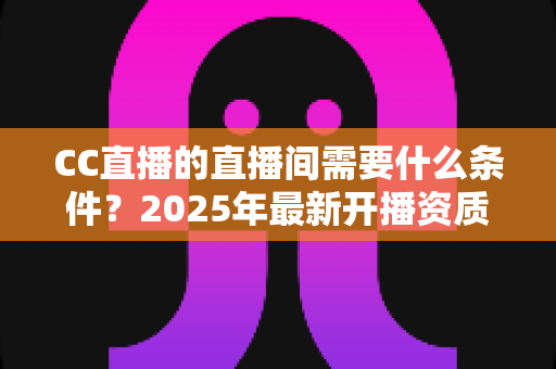 CC直播的直播间需要什么条件？2025年最新开播资质与入驻全攻略