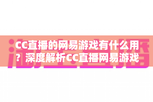 CC直播的网易游戏有什么用?深度解析CC直播网易游戏区的核心价值与实用福利指南 CC直播的网易游戏有什么用?深度解析CC直播网易游戏区的核心价值与实用福利指南