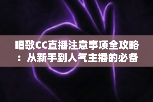 唱歌CC直播注意事项全攻略：从新手到人气主播的必备指南