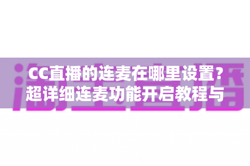 CC直播的连麦在哪里设置?超详细连麦功能开启教程与常见问题全解析 CC直播的连麦在哪里设置?超详细连麦功能开启教程与常见问题全解析