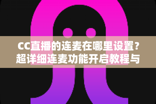 CC直播的连麦在哪里设置？超详细连麦功能开启教程与常见问题全解析