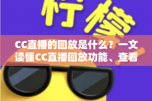 CC直播的回放是什么？一文读懂CC直播回放功能、查看方法与实用技巧全解析