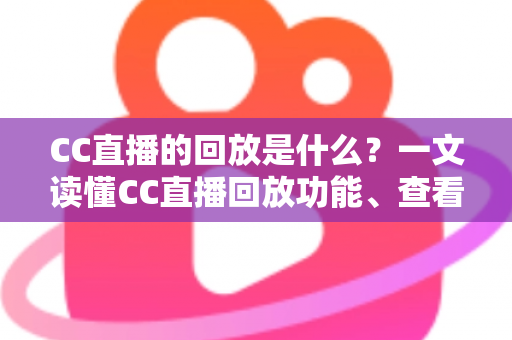 CC直播的回放是什么？一文读懂CC直播回放功能、查看方法与实用技巧全解析