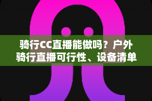 骑行CC直播能做吗?户外骑行直播可行性、设备清单与涨粉变现全攻略 骑行CC直播能做吗?户外骑行直播可行性、设备清单与涨粉变现全攻略