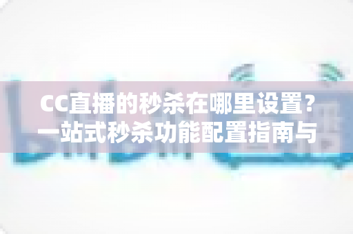 CC直播的秒杀在哪里设置?一站式秒杀功能配置指南与带货实战技巧 CC直播的秒杀在哪里设置?一站式秒杀功能配置指南与带货实战技巧
