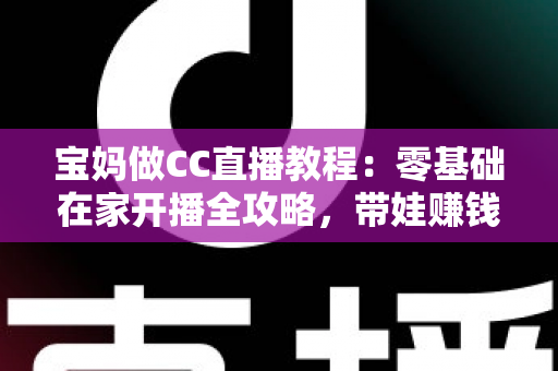 宝妈做CC直播教程：零基础在家开播全攻略，带娃赚钱两不误