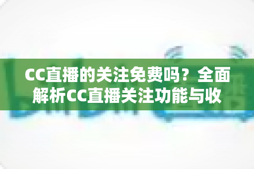 CC直播的关注免费吗?全面解析CC直播关注功能与收费真相 CC直播的关注免费吗?全面解析CC直播关注功能与收费真相