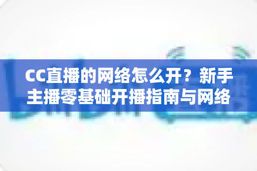 CC直播的网络怎么开?新手主播零基础开播指南与网络优化全攻略 CC直播的网络怎么开?新手主播零基础开播指南与网络优化全攻略