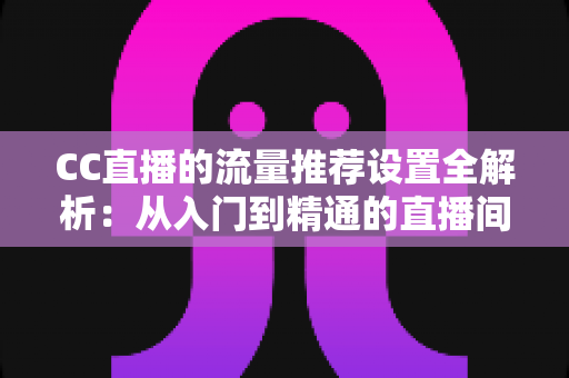 CC直播的流量推荐设置全解析:从入门到精通的直播间曝光优化指南 CC直播的流量推荐设置全解析:从入门到精通的直播间曝光优化指南