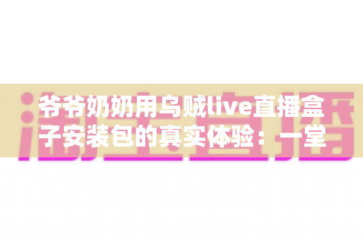 爷爷奶奶用乌贼live直播盒子安装包的真实体验：一堂让全家受益的“适老化数字课”