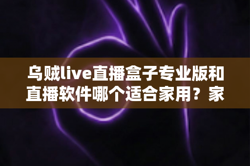 乌贼live直播盒子专业版和直播软件哪个适合家用？家庭大屏观影方案选购全攻略