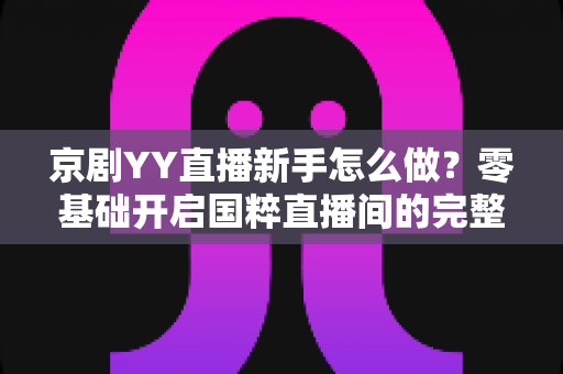 京剧YY直播新手怎么做？零基础开启国粹直播间的完整实战指南