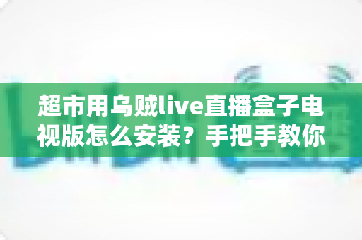 超市用乌贼live直播盒子电视版怎么安装？手把手教你完成安装与调试的全流程指南