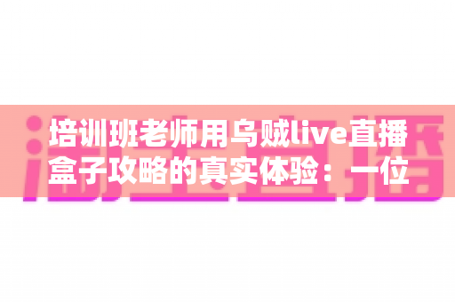 培训班老师用乌贼live直播盒子攻略的真实体验：一位一线教师从手忙脚乱到从容开播的完整心得分享