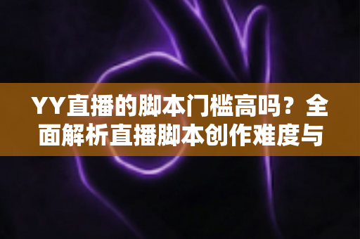 YY直播的脚本门槛高吗？全面解析直播脚本创作难度与新手入门实操指南