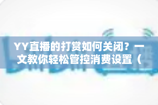 YY直播的打赏如何关闭？一文教你轻松管控消费设置（2025最新实用指南）