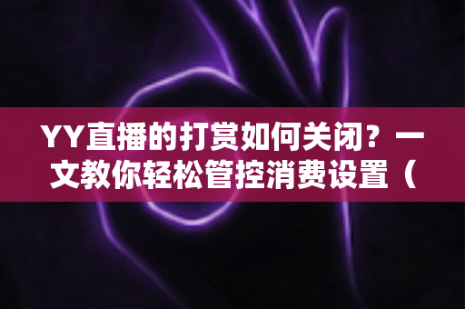 YY直播的打赏如何关闭？一文教你轻松管控消费设置（2025最新实用指南）