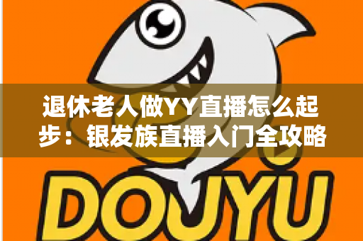 退休老人做YY直播怎么起步:银发族直播入门全攻略 退休老人做YY直播怎么起步:银发族直播入门全攻略