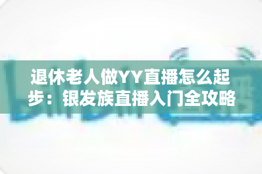 退休老人做YY直播怎么起步:银发族直播入门全攻略 退休老人做YY直播怎么起步:银发族直播入门全攻略