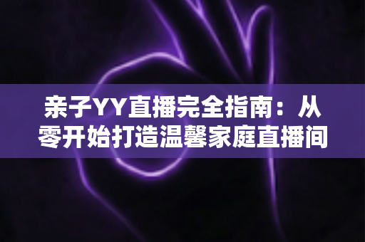 亲子YY直播完全指南：从零开始打造温馨家庭直播间的实战秘籍