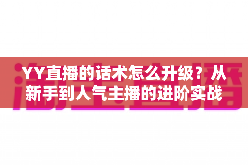 YY直播的话术怎么升级?从新手到人气主播的进阶实战指南 YY直播的话术怎么升级?从新手到人气主播的进阶实战指南