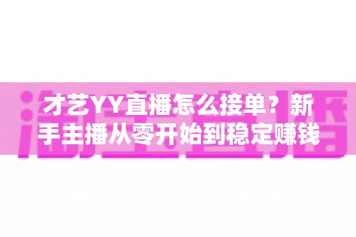 才艺YY直播怎么接单？新手主播从零开始到稳定赚钱的接单全攻略