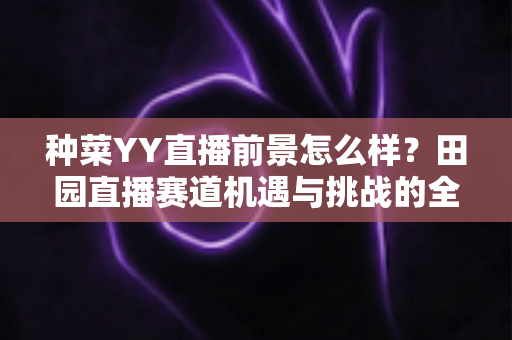 种菜YY直播前景怎么样？田园直播赛道机遇与挑战的全面解析
