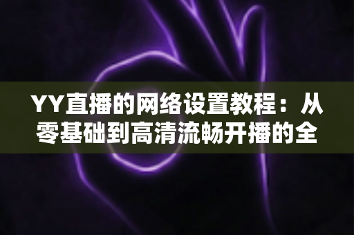 YY直播的网络设置教程：从零基础到高清流畅开播的全方位优化指南（含常见问题解答）