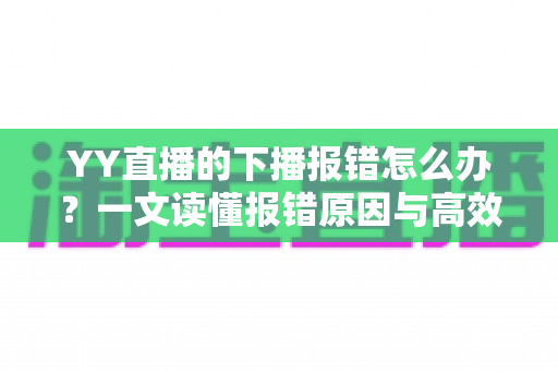 YY直播的下播报错怎么办？一文读懂报错原因与高效解决方案，让直播收尾更顺畅