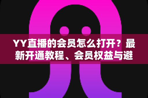 YY直播的会员怎么打开？最新开通教程、会员权益与避坑指南一文讲清