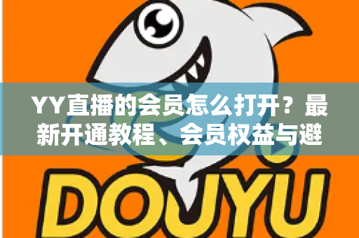 YY直播的会员怎么打开？最新开通教程、会员权益与避坑指南一文讲清