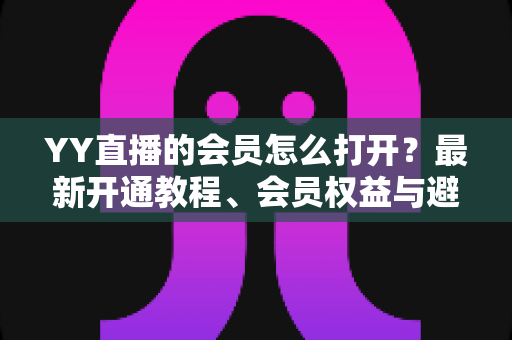 YY直播的会员怎么打开？最新开通教程、会员权益与避坑指南一文讲清