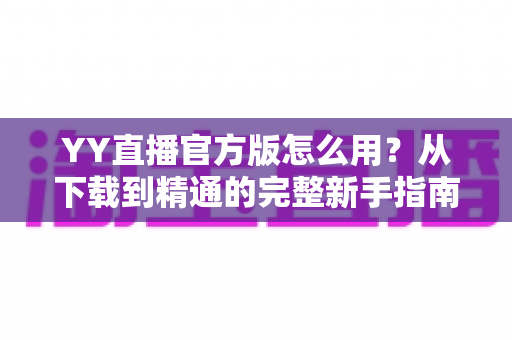 YY直播官方版怎么用？从下载到精通的完整新手指南与实用教程