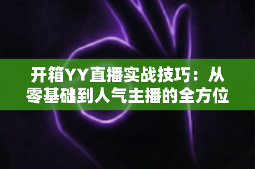 开箱YY直播实战技巧：从零基础到人气主播的全方位实战指南