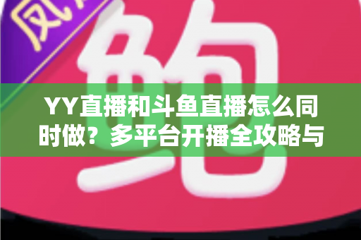 YY直播和斗鱼直播怎么同时做？多平台开播全攻略与实用技巧详解