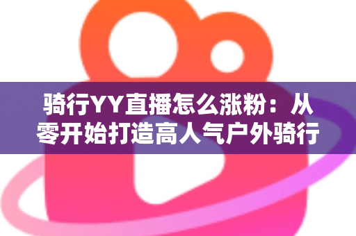 骑行YY直播怎么涨粉：从零开始打造高人气户外骑行直播间的实战指南