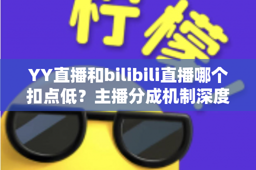 YY直播和bilibili直播哪个扣点低？主播分成机制深度对比与选平台实战指南