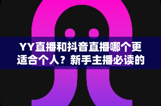 YY直播和抖音直播哪个更适合个人？新手主播必读的平台选择全攻略