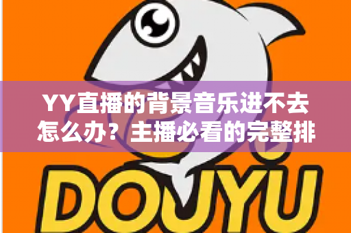 YY直播的背景音乐进不去怎么办?主播必看的完整排查与解决指南 YY直播的背景音乐进不去怎么办?主播必看的完整排查与解决指南