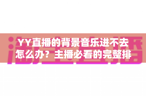 YY直播的背景音乐进不去怎么办?主播必看的完整排查与解决指南 YY直播的背景音乐进不去怎么办?主播必看的完整排查与解决指南