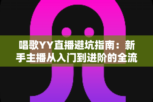 唱歌YY直播避坑指南：新手主播从入门到进阶的全流程防雷手册