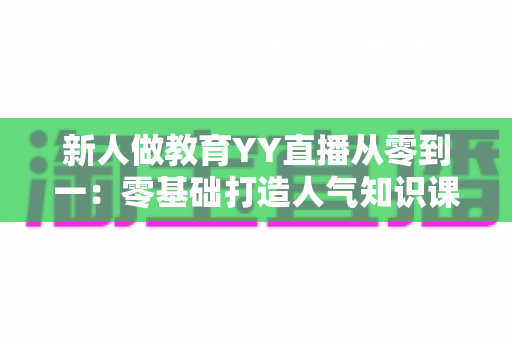 新人做教育YY直播从零到一：零基础打造人气知识课堂的完整实战指南